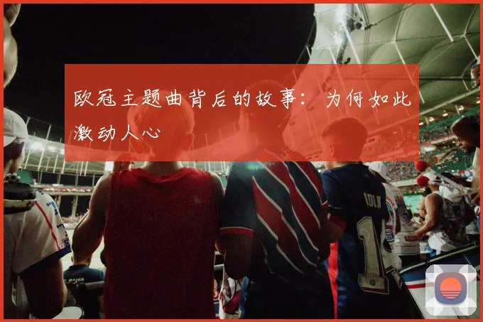 欧冠主题曲背后的故事:为何如此激动人心